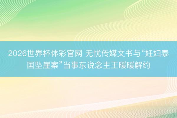 2026世界杯体彩官网 无忧传媒文书与“妊妇泰国坠崖案”当事东说念主王暖暖解约