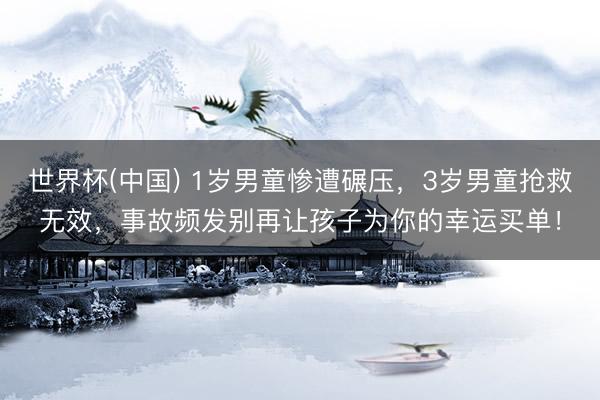 世界杯(中国) 1岁男童惨遭碾压，3岁男童抢救无效，事故频发别再让孩子为你的幸运买单！
