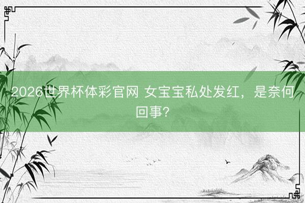 2026世界杯体彩官网 女宝宝私处发红，是奈何回事？