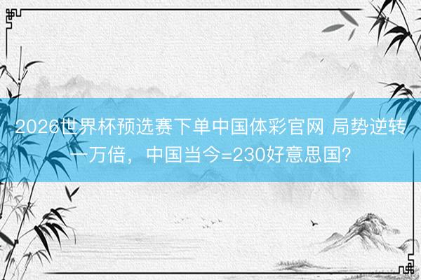 2026世界杯预选赛下单中国体彩官网 局势逆转一万倍，中国当今=230好意思国？