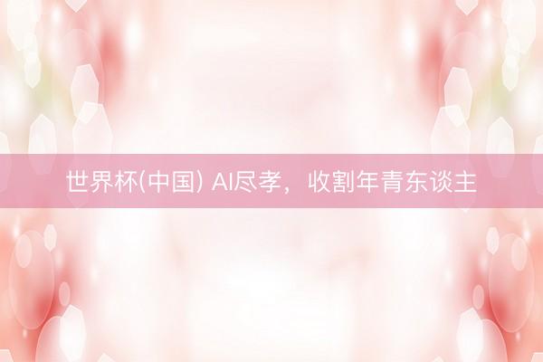 世界杯(中国) AI尽孝，收割年青东谈主