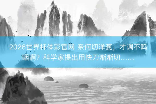 2026世界杯体彩官网 奈何切洋葱，才调不呜咽啊？科学家提出用快刀渐渐切……