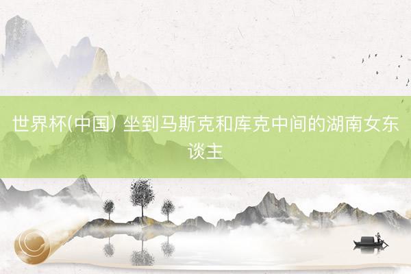 世界杯(中国) 坐到马斯克和库克中间的湖南女东谈主