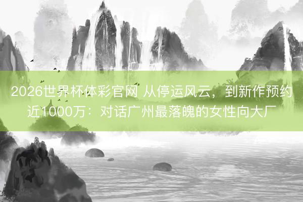 2026世界杯体彩官网 从停运风云，到新作预约近1000万：对话广州最落魄的女性向大厂