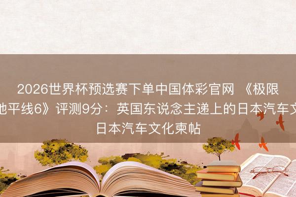 2026世界杯预选赛下单中国体彩官网 《极限竞速：地平线6》评测9分：英国东说念主递上的日本汽车文化柬帖