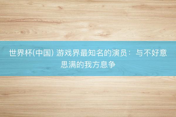 世界杯(中国) 游戏界最知名的演员：与不好意思满的我方息争