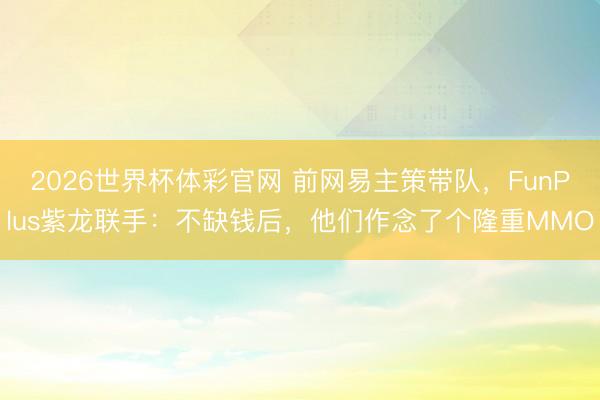 2026世界杯体彩官网 前网易主策带队，FunPlus紫龙联手：不缺钱后，他们作念了个隆重MMO