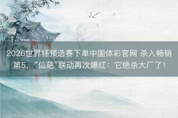 2026世界杯预选赛下单中国体彩官网 杀入畅销第5，“仙葩”联动再次爆红：它绝杀大厂了！