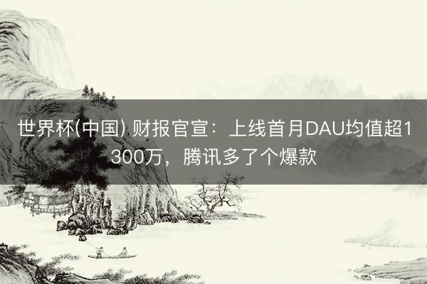世界杯(中国) 财报官宣：上线首月DAU均值超1300万，腾讯多了个爆款