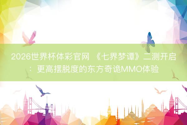 2026世界杯体彩官网 《七界梦谭》二测开启：更高摆脱度的东方奇诡MMO体验