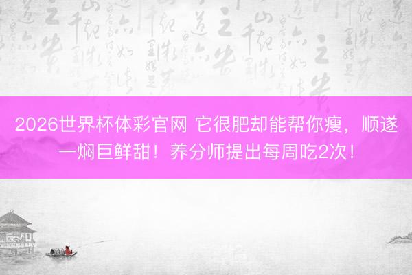 2026世界杯体彩官网 它很肥却能帮你瘦,顺遂一焖巨鲜甜!养分师提出每周吃2次!