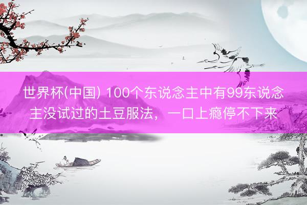 世界杯(中国) 100个东说念主中有99东说念主没试过的土豆服法，一口上瘾停不下来