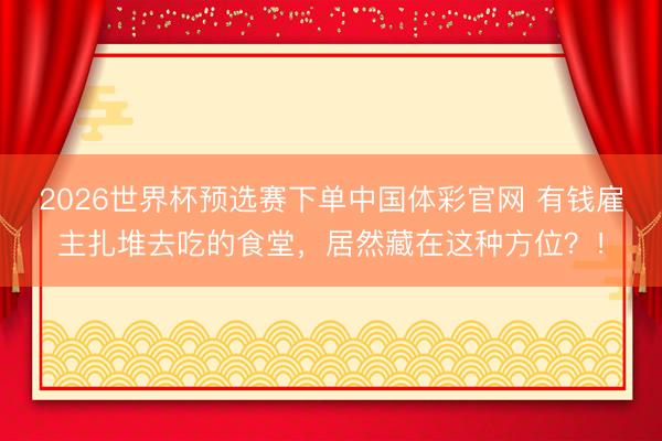 2026世界杯预选赛下单中国体彩官网 有钱雇主扎堆去吃的食堂，居然藏在这种方位？！