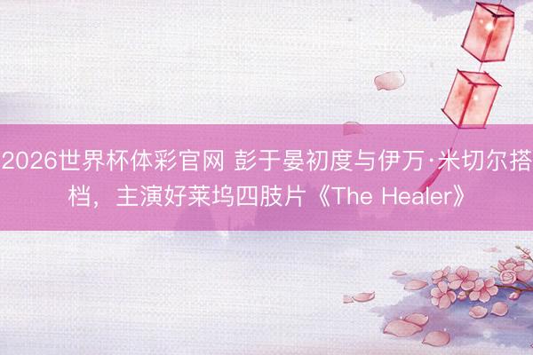 2026世界杯体彩官网 彭于晏初度与伊万·米切尔搭档，主演好莱坞四肢片《The Healer》