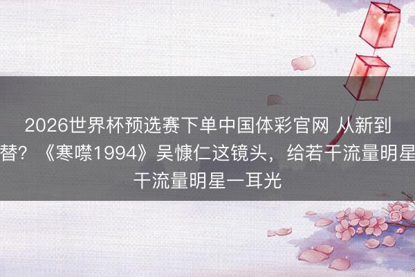 2026世界杯预选赛下单中国体彩官网 从新到脚齐可替？《寒噤1994》吴慷仁这镜头，给若干流量明星一耳光