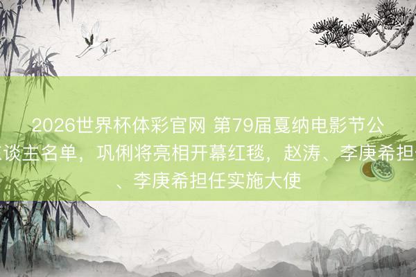 2026世界杯体彩官网 第79届戛纳电影节公布华语艺东谈主名单，巩俐将亮相开幕红毯，赵涛、李庚希担任实施大使