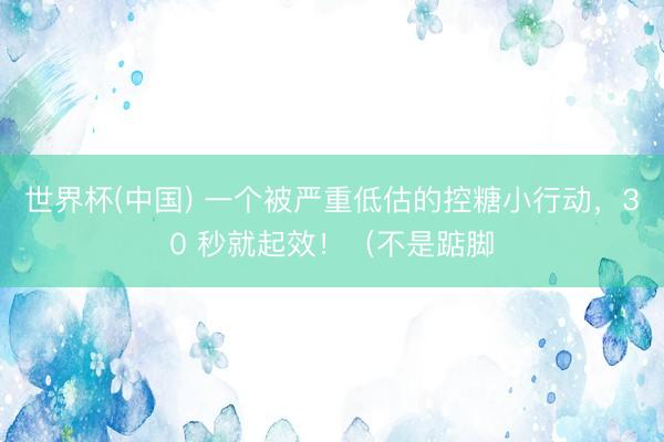 世界杯(中国) 一个被严重低估的控糖小行动，30 秒就起效！（不是踮脚