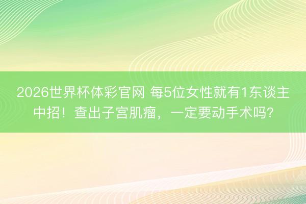 2026世界杯体彩官网 每5位女性就有1东谈主中招！查出子宫肌瘤，一定要动手术吗？