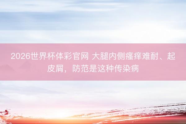 2026世界杯体彩官网 大腿内侧瘙痒难耐、起皮屑，防范是这种传染病