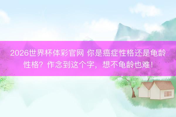 2026世界杯体彩官网 你是癌症性格还是龟龄性格？作念到这个字，想不龟龄也难！