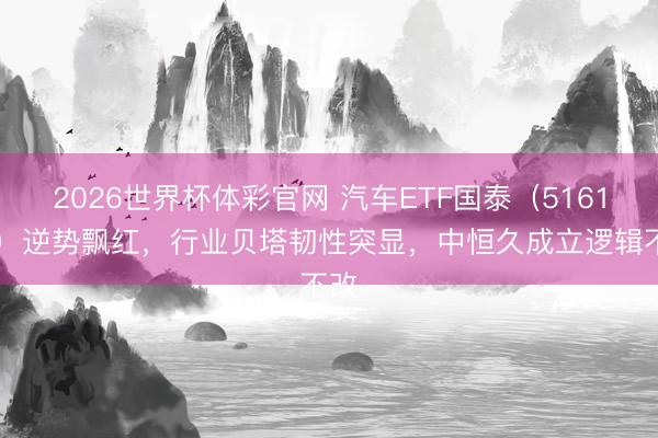 2026世界杯体彩官网 汽车ETF国泰（516110）逆势飘红，行业贝塔韧性突显，中恒久成立逻辑不改