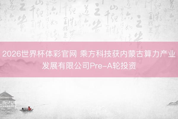 2026世界杯体彩官网 乘方科技获内蒙古算力产业发展有限公司Pre-A轮投资