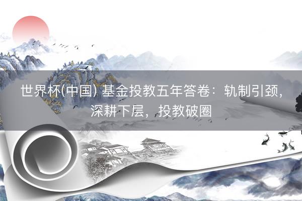 世界杯(中国) 基金投教五年答卷：轨制引颈，深耕下层，投教破圈