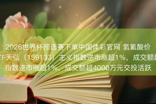2026世界杯预选赛下单中国体彩官网 氢氟酸价钱或迎大涨！化工ETF天弘（159133）主义指数逆市涨超1%，成交额超4000万元交投活跃