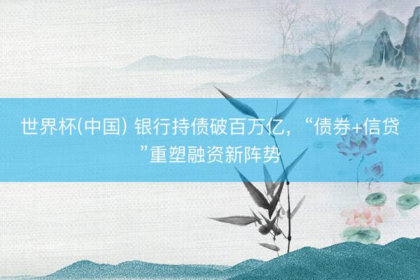 世界杯(中国) 银行持债破百万亿，“债券+信贷”重塑融资新阵势