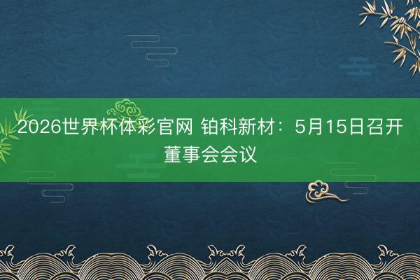 2026世界杯体彩官网 铂科新材：5月15日召开董事会会议