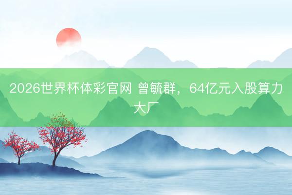 2026世界杯体彩官网 曾毓群，64亿元入股算力大厂