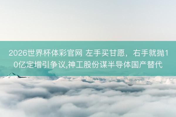 2026世界杯体彩官网 左手买甘愿，右手就抛10亿定增引争议，神工股份谋半导体国产替代