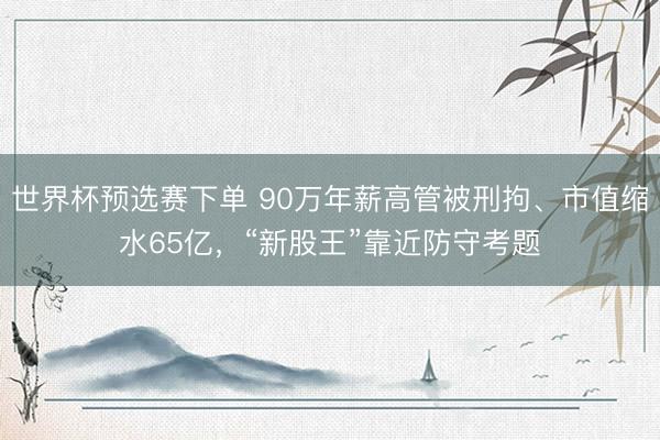 世界杯预选赛下单 90万年薪高管被刑拘、市值缩水65亿，“新股王”靠近防守考题