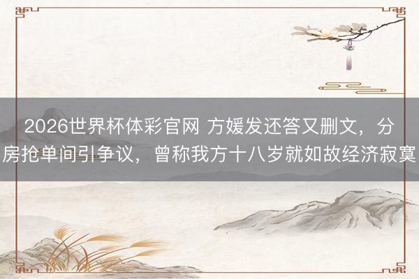 2026世界杯体彩官网 方媛发还答又删文，分房抢单间引争议，曾称我方十八岁就如故经济寂寞