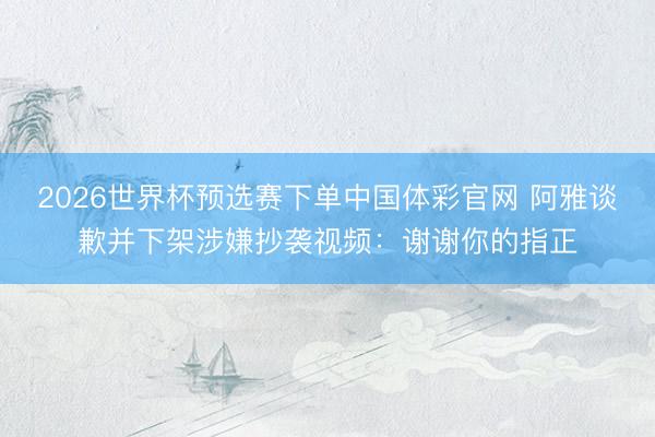2026世界杯预选赛下单中国体彩官网 阿雅谈歉并下架涉嫌抄袭视频：谢谢你的指正