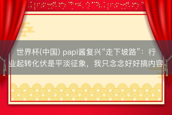 世界杯(中国) papi酱复兴“走下坡路”：行业起转化伏是平淡征象，我只念念好好搞内容