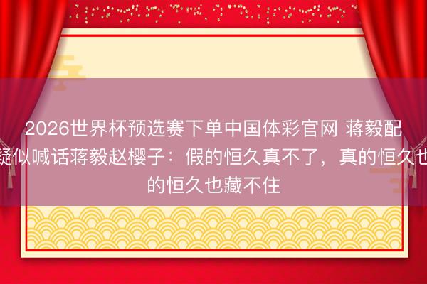 2026世界杯预选赛下单中国体彩官网 蒋毅配头发文疑似喊话蒋毅赵樱子：假的恒久真不了，真的恒久也藏不住