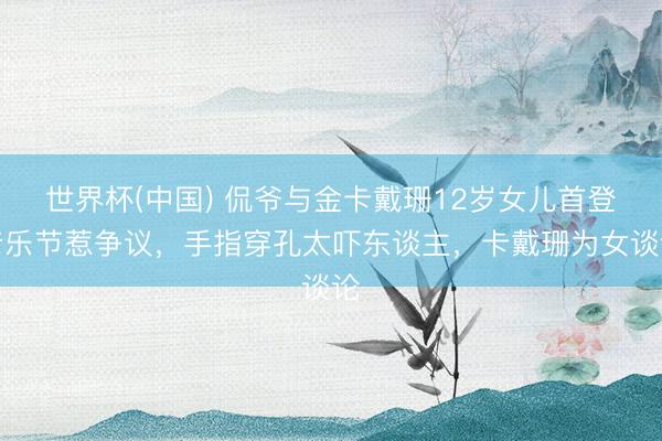 世界杯(中国) 侃爷与金卡戴珊12岁女儿首登音乐节惹争议，手指穿孔太吓东谈主，卡戴珊为女谈论