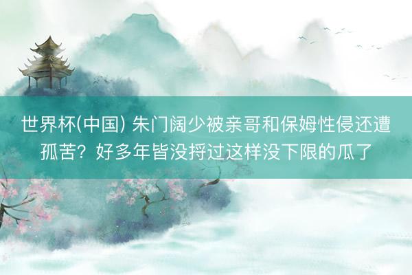 世界杯(中国) 朱门阔少被亲哥和保姆性侵还遭孤苦？好多年皆没捋过这样没下限的瓜了