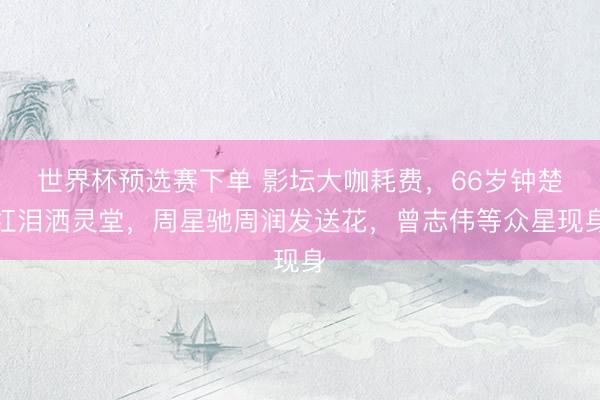 世界杯预选赛下单 影坛大咖耗费，66岁钟楚红泪洒灵堂，周星驰周润发送花，曾志伟等众星现身