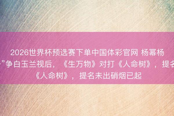 2026世界杯预选赛下单中国体彩官网 杨幂杨紫被曝“二选一”争白玉兰视后，《生万物》对打《人命树》，提名未出硝烟已起