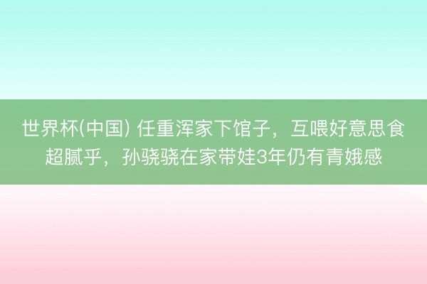 世界杯(中国) 任重浑家下馆子，互喂好意思食超腻乎，孙骁骁在家带娃3年仍有青娥感