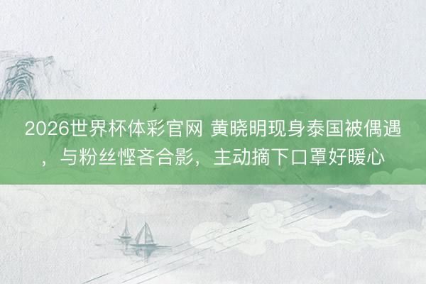 2026世界杯体彩官网 黄晓明现身泰国被偶遇，与粉丝悭吝合影，主动摘下口罩好暖心