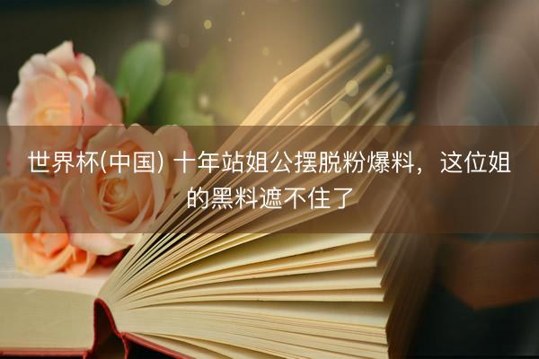 世界杯(中国) 十年站姐公摆脱粉爆料，这位姐的黑料遮不住了