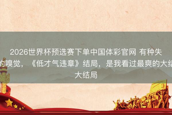 2026世界杯预选赛下单中国体彩官网 有种失恋的嗅觉，《低才气违章》结局，是我看过最爽的大结局