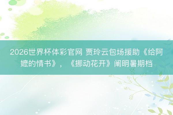 2026世界杯体彩官网 贾玲云包场援助《给阿嬷的情书》，《挪动花开》阐明暑期档
