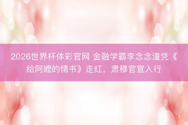 2026世界杯体彩官网 金融学霸李念念潼凭《给阿嬷的情书》走红，肃穆官宣入行