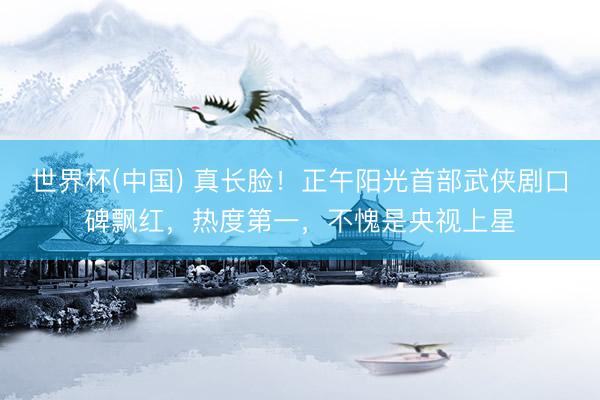 世界杯(中国) 真长脸！正午阳光首部武侠剧口碑飘红，热度第一，不愧是央视上星