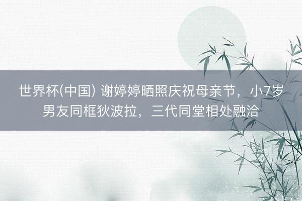 世界杯(中国) 谢婷婷晒照庆祝母亲节，小7岁男友同框狄波拉，三代同堂相处融洽