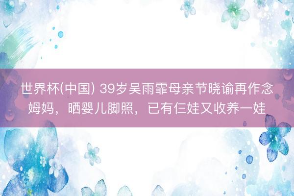 世界杯(中国) 39岁吴雨霏母亲节晓谕再作念姆妈，晒婴儿脚照，已有仨娃又收养一娃